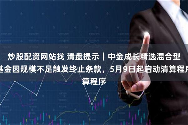 炒股配资网站找 清盘提示｜中金成长精选混合型基金因规模不足触发终止条款，5月9日起启动清算程序