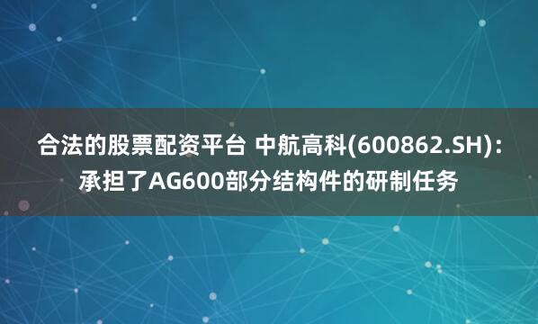 合法的股票配资平台 中航高科(600862.SH)：承担了AG600部分结构件的研制任务