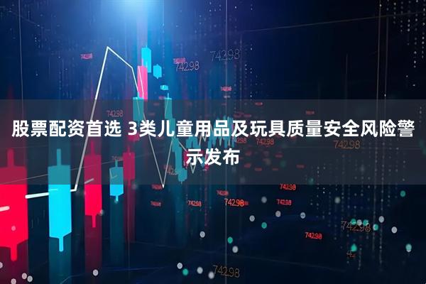 股票配资首选 3类儿童用品及玩具质量安全风险警示发布