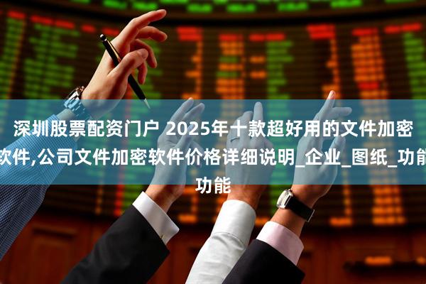 深圳股票配资门户 2025年十款超好用的文件加密软件,公司文件加密软件价格详细说明_企业_图纸_功能