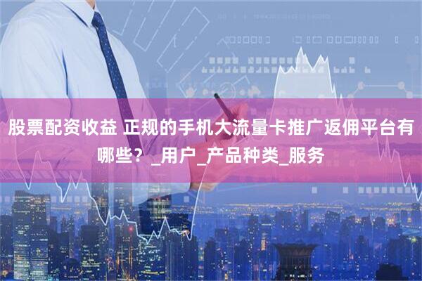 股票配资收益 正规的手机大流量卡推广返佣平台有哪些？_用户_产品种类_服务