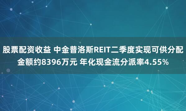股票配资收益 中金普洛斯REIT二季度实现可供分配金额约8396万元 年化现金流分派率4.55%
