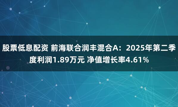股票低息配资 前海联合润丰混合A：2025年第二季度利润1.89万元 净值增长率4.61%