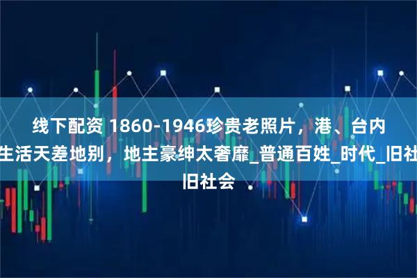 线下配资 1860-1946珍贵老照片，港、台内地生活天差地别，地主豪绅太奢靡_普通百姓_时代_旧社会