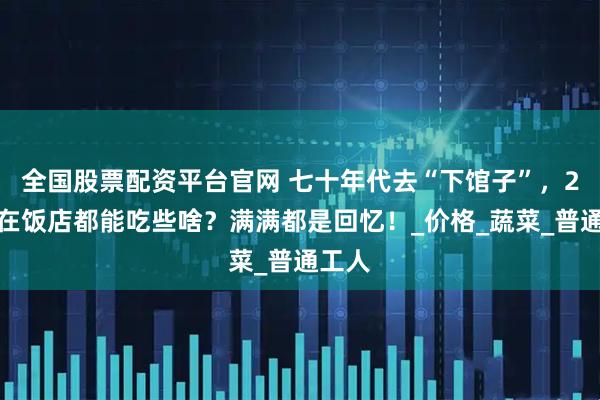全国股票配资平台官网 七十年代去“下馆子”，2块钱在饭店都能吃些啥？满满都是回忆！_价格_蔬菜_普通工人