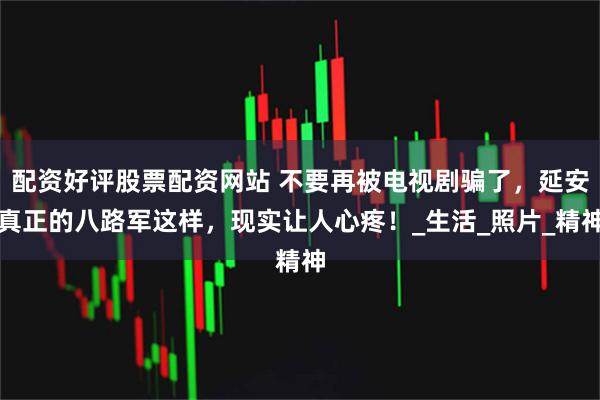 配资好评股票配资网站 不要再被电视剧骗了，延安真正的八路军这样，现实让人心疼！_生活_照片_精神