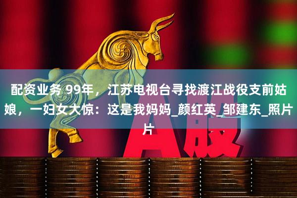 配资业务 99年，江苏电视台寻找渡江战役支前姑娘，一妇女大惊：这是我妈妈_颜红英_邹建东_照片