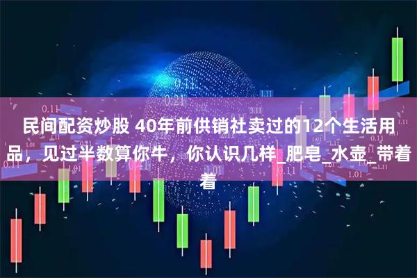 民间配资炒股 40年前供销社卖过的12个生活用品，见过半数算你牛，你认识几样_肥皂_水壶_带着