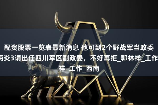 配资股票一览表最新消息 他可到2个野战军当政委，贺炳炎3请出任四川军区副政委，不好再拒_郭林祥_工作_西南