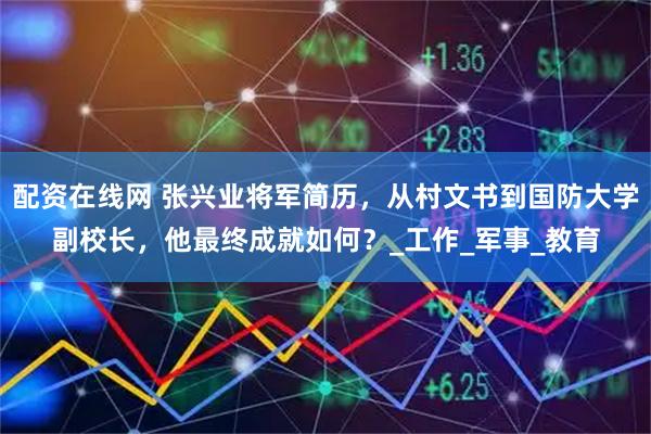 配资在线网 张兴业将军简历，从村文书到国防大学副校长，他最终成就如何？_工作_军事_教育