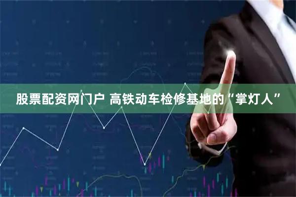 股票配资网门户 高铁动车检修基地的“掌灯人”