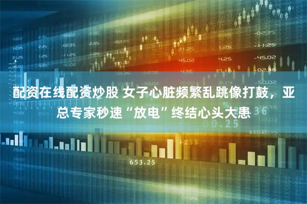 配资在线配资炒股 女子心脏频繁乱跳像打鼓，亚总专家秒速“放电”终结心头大患