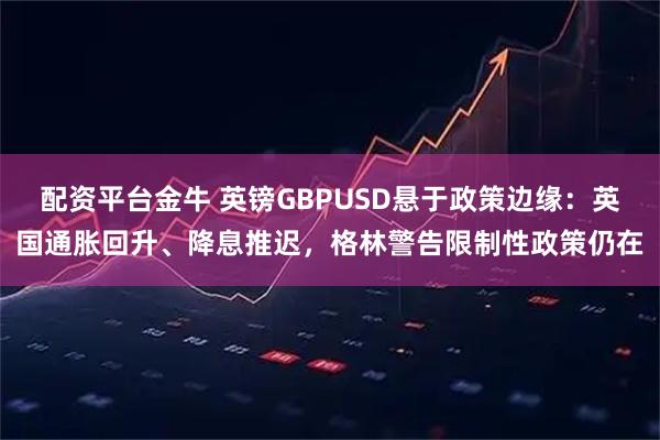 配资平台金牛 英镑GBPUSD悬于政策边缘：英国通胀回升、降息推迟，格林警告限制性政策仍在