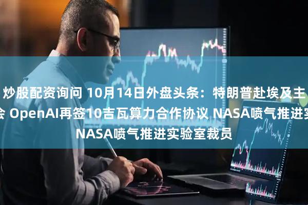 炒股配资询问 10月14日外盘头条：特朗普赴埃及主持和平峰会 OpenAI再签10吉瓦算力合作协议 NASA喷气推进实验室裁员