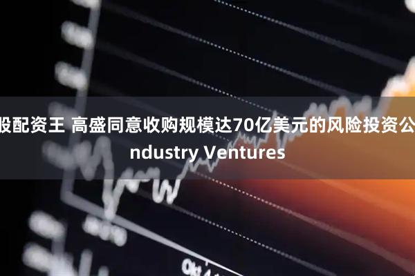 炒股配资王 高盛同意收购规模达70亿美元的风险投资公司Industry Ventures