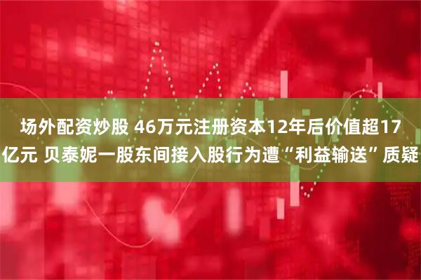 场外配资炒股 46万元注册资本12年后价值超17亿元 贝泰妮一股东间接入股行为遭“利益输送”质疑