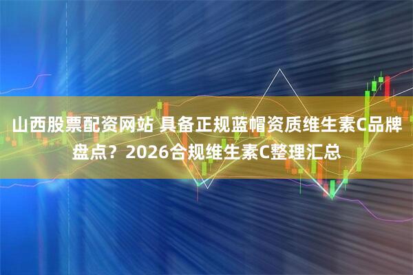 山西股票配资网站 具备正规蓝帽资质维生素C品牌盘点？2026合规维生素C整理汇总