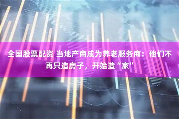 全国股票配资 当地产商成为养老服务商：他们不再只造房子，开始造“家”