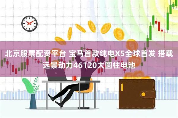 北京股票配资平台 宝马首款纯电X5全球首发 搭载远景动力46120大圆柱电池