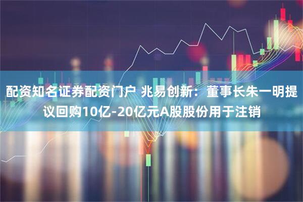 配资知名证券配资门户 兆易创新：董事长朱一明提议回购10亿-20亿元A股股份用于注销