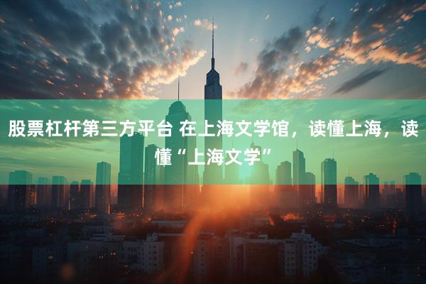 股票杠杆第三方平台 在上海文学馆，读懂上海，读懂“上海文学”