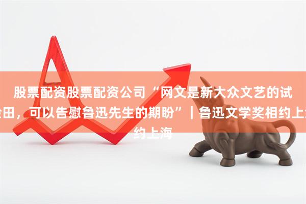 股票配资股票配资公司 “网文是新大众文艺的试验田，可以告慰鲁迅先生的期盼”｜鲁迅文学奖相约上海
