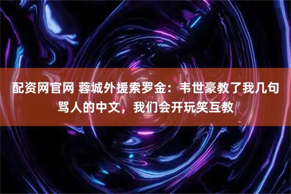 配资网官网 蓉城外援索罗金：韦世豪教了我几句骂人的中文，我们会开玩笑互教